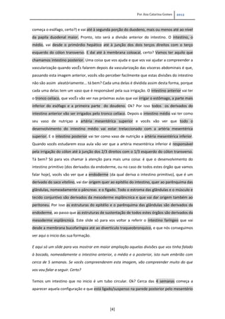 Por Ana Catarina Gomes 2012
[4]
começa o esófago, certo?) e vai até à segunda porção do duodeno, mais ou menos até ao nível
da papila duodenal maior. Pronto, isto será a divisão anterior do intestino. O intestino, o
médio, vai desde o primórdio hepático até à junção dos dois terços direitos com o terço
esquerdo do cólon transverso. E daí até à membrana coloacal, certo? Vamos ter aquilo que
chamamos intestino posterior. Uma coisa que vos ajuda e que vos vai ajudar a compreender a
vascularização quando vocÊs falarem depois da vascularização das vísceras abdominais é que,
passando esta imagem anterior, vocês vão perceber facilmente que estas divisões do intestino
não são assim aleatóriamente... tá bem? Cada uma delas é dividida assim desta forma, porque
cada uma delas tem um vaso que é responsável pela sua irrigação. O intestino anterior vai ter
o tronco celíaco, que vocÊs vão ver nas próximas aulas que vai irrigar o estômago, a parte mais
inferior do esófago e a primeira parte do doudeno. Ok? Por isso todos os derivados do
intestino anterior vão ser irrigados pelo tronco celíaco. Depois o intestino médio vai ter como
seu vaso de nutriçao a artéria mesentérica superior e vocês vão ver que todo o
desenvolvimento do intestino médio vai estar trelaccionado com a artéria mesentérica
superior. E o intestino posterior vai ter como vaso de nutrição a artéria mesentérica inferior.
Quando vocês estudarem essa aula vão ver que a artéria mesentérica inferior é responsável
pela irrigação do cólon até à junção dos 2/3 direitos com o 1/3 esquerdo do cólon transverso.
Tá bem? Só para vos chamar à atenção para mais uma coisa: é que o desenvolvimento do
intestino primitivo (dos derivados da endoderme, ou no caso de todos estes órgão que vamos
falar hoje), vocês vão ver que a endoderme (da qual deriva o intestino primitivo), que é um
derivado do saco vitelino, vai dar origem quer ao epitélio do intestino, quer ao parênquima das
glândulas, nomeadamente o pâncreas e o fígado. Todo o estroma das glândulas e o músculo e
tecido conjuntivo são derivados da mesoderme esplâncnica e que vai dar origem também ao
peritoneu. Por isso as estruturas do epitélio e o parênquima das glândulas são derivados da
endoderme, ao passo que as estruturas de sustentação de todos estes órgãos são derivados da
mesoderme esplâncnica. Este slide só para vos voltar a referir o intestino faríngeo que vai
desde a membrana bucofaríngea até ao divertículo traqueobronquico, e que nós conseguimos
ver aqui o inicio das sua formação.
E aqui só um slide para vos mostrar em maior ampliação aquelas divisões que vos tinha falado
à bocado, nomeadamente o intestino anterior, o médio e o posterior, isto num embrião com
cerca de 5 semanas. Se vocês compreenderem esta imagem, vão compreender muito do que
vos vou falar a seguir. Certo?
Temos um intestino que no inicio é um tubo circular. Ok? Cerca das 4 semanas começa a
aparecer aquela configuração e que está ligado/suspenso na parede posterior pelo mesentério
 