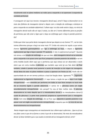 Por Ana Catarina Gomes 2012
[8]
inicialmente está no plano mediano vai rodar para a esquerda e vai apareceer à esquerda da
cavidade peritoneal.
E conseguem ver aqui isso mesmo: mesogastro dorsal aqui, certo? E baço a desenvolver-se no
meio dos folhetos do mesogastro dorsal e depois com a rotação do estômago a deslocar-se
para a esquerda na cavidade abdominal. E olhem aqui: no sítio onde existe o baço, no meio do
mesogastro dorsal vocês vão ver aqui 2 coisas, ou vão ver 2 nomes diferentes para as porções
do peritoneu que vão estar a ligar quer o baço ao estômago quer o baço à parede posterior.
Ok?
Então quer dizer que parte deste mesogastro dorsal que depois se vai chamar ??? , vai ter dois
nomes diferentes porque o baço vai estar mais ???. Então nós vamos ter aquilo a que vamos
chamar ligamento gastroesplénico que liga o estômago ao baço, e depois o ligamento
esplenorenal que liga o baço à parede ??? posterior. E isto é esplenorenal porquê? Quando
nós temos a tal rotação do estômago de que vos falei, este mesogastro dorsal vai-se estender
para a esquerda e vai quase como que ficar justaposto à parede posterior do embrião e vai em
certa medida (vocês vêem aqui que o periteneu que aqui estava vai ser absorvido) e vocês
vêem que em certa medida o pâncreas que também aqui está (já vos falo dele) vai ficar
também, colado à parede renal posterior e ponto de inserção ou de origem do mesogastro
dorsal deixa de estar no plano mediano e passa a aparecer em frente ao rim. Vocês vão ter
oportunidade de ver em termos práticos o local de fixação deste ligamento ( ligamento
esplenorenal ou ligamento lienorenal(?) ). E aqui temos a noção de que o baço é um órgão
intraperitoneal – está revestido por peritoneu em todas as suas faces excepto no local onde
ele se encontra ligado à parede abdominal. E vamos ter o pâncreas como um órgão
secundariamente retroperitoneal. Isto porquê? Eu vou já falar melhor dele. O pâncreas
desenvolve-se no meio daquilo que é o mesoduodeno dorsal e no mesoduodeno dorsal a
cauda do pâncreas ( a parte mais posterior) projecta-se superiormente para o mesogastro
dorsal. Com esta rotação do estômago, ele vai ficar aqui adjacente à parede posterior e vai
passar a ser um órgão secundariamente retroperitoneal, enquanto que ele no incio do seu seu
desenvolvimento era intraperitoneal.
Nesta imagem aqui conseguimos ver exactamente isso: olhem aqui o pâncreas ...(que eu já vos
vou falar como é que ele se forma e como é que ele se desenvolve). No meio do mesoduodeno
dorsal- já disse também que a sua cauda se estende até ao mesogastro dorsal, certo?
 