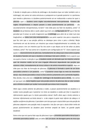 Por Ana Catarina Gomes 2012
[9]
E devido à rotação para a direita do estômago e do duodeno (que vai rodar também com o
estômago), nós vamos ter estas estruturas a justaporem-se à parede posterior e o peritoneu
que reveste o pâncreas e o duodeno posteriormente vai ser reabsorvido e vamos ter quer o
pâncreas quer o duodeno como órgãos secundariamente retro-peritoneais. Primeiro são
órgãos intraperitoneais e depois passam a estar posteriormente ao peritoneu – são
secundariamente retroperitoneais, tá bem? Este slide para vos falar do duodeno, certo? O
duodeno nós já falamos dele e vocês sabem que tem uma configuração em “C” que é fácil de
perceber por 2 coisas: se vocês imaginarem que o estômago para além de se rodar num eixo
longitudinal, se rodou num eixo anteroposterior(a sua parte superior caiu para a esquerda o
que faz com que a sua porção pilórica se desloque para cima e para a direita). Neste
movimento em vez de termos um intestino que estava longitudinalmente no embrião, nós
vamos passar a ter um intestino que faz isto assim e que depois vai ter de voltar ao plano
mediano, certo? Por isso vamos ter o duodeno com configuração em “C”. Outro aspecto que
ajuda é o desenvolvimento do pâncreas, nomeadamente da cabeça que cresce entre as partes
do duodeno fazendo com que o duodeno se desloque mais para a direita. Outro aspecto que
vos queria chamar à atenção é que o duodeno sendo um derivado quer do intestino anterior
quer do intestino médio vai ter uma irrigação diferencial dependendo das porções que
estamos a falar, nomeadamente do tronco celíaco e da artéria mesentérica superior. Aqui um
slide para vos falar da formação do pâncreas. O pâncreas é formado a partir de um broto
pancreático anterior e um posterior, certo? O posterior cresce logo no meio do mesentério
dorsal, mas o broto pancreático cresce na face anterior juntamente com o primórdio hepático.
Mas devido, mais uma vez à rotação do estômago e do dueodeno para a direita, nós vamos
ver que quer este ducto hepático quer esta porção anterior do pâncreas vão-se rodar também
para a direita e acabam por acabar numa posição que estava mais à esquerda.
Vêem aqui o broto anterior do pâncreas a rodar, a passar posteriormente ao duodeno e a
acabar numa posição que é posterior no inicio ao duodeno e acaba por ficar à esquerda e
inferiormente aquilo que é o broto pancreático dorsal. VocÊs vêem aqui o broto anterior a
terminar inferiormente ao broto dorsal e a dar origem à parte mais inferior da cabeça e à
apófise unciforme do pâncreas. E percebem com isto que quer o ducto biliar que esta porção do
pâncreas adquirem uma posição mais à esquerda e isto faz com que o ducto biliar tenha de
passar posteriormente ao duodeno para terminar ampola de Vater, na grande papila
duodenal.
Outra coisa que vos queria falar aqui do pâncreas é que o primórdio pancreático dorsal quer o
primórdio pancreático ventral cada um deles tem um ducto de drenagem perto do inicio que
 