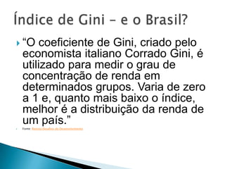  “O    coeficiente de Gini, criado pelo
    economista italiano Corrado Gini, é
    utilizado para medir o grau de
    concentração de renda em
    determinados grupos. Varia de zero
    a 1 e, quanto mais baixo o índice,
    melhor é a distribuição da renda de

    um país.”
    Fonte: Revista Desafios do Desenvolvimento
 