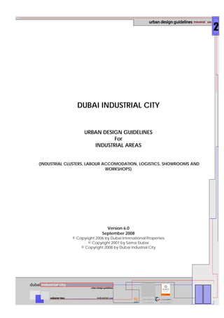 DUBAI INDUSTRIAL CITY
URBAN DESIGN GUIDELINES
For
INDUSTRIAL AREAS
(INDUSTRIAL CLUSTERS, LABOUR ACCOMODATION, LOGISTICS, SHOWROOMS AND
WORKSHOPS)
Version 6.0
September 2008
© Copyright 2006 by Dubai International Properties
© Copyright 2007 by Sama Dubai
© Copyright 2008 by Dubai Industrial City
 