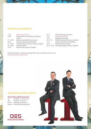 financiaL caLendar 2011

11.08.           Interim report H1 2011                                      05.11.            Hamburg Exchange Convention
13.09.           Silvia Quandt German Real Estate Conference,                10.11.            Interim report 9M 2011
                 London                                                      14.11.            Roadshow Zurich, Rabo
15. – 16.09.     Deutsche EuroShop Real Estate Summer                        16. – 17.11.      WestLB Deutschland Conference, Frankfurt
22.09.           Supervisory Board meeting, Hamburg                          17.11.            Supervisory Board meeting, Hamburg
27. – 29.09      UniCredit German Investment Conference, Munich              23.11.            Roadshow Brussels, Petercam
04. – 06.10.     Expo Real, Munich                                           29.11. – 02.12.   Berenberg European Conference, Pennyhill
19.10.           Real Estate Share Initiative, Frankfurt                      



Our financial calendar is updated continuously. Please check our website for the latest events:
http://www.deutsche-euroshop.com/ir.




inveStor reLationS contact
Patrick Kiss and Nicolas Lissner
Tel:        +49 (0)40 - 41 35 79 20 / -22
Fax:        +49 (0)40 - 41 35 79 29
E-mail:     ir@deutsche-euroshop.com
Internet:   www.deutsche-euroshop.com/ir
 