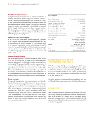 ///4     DES Interim report for the first half of 2011




Roadshows and conferences
                                                                              KeY Share data
During the second quarter we presented our company at conferences in
Frankfurt and Hamburg. We also took part in roadshows in Munich,              Sector / industry group                    Financial Services / Real Estate
Helsinki, Copenhagen, Luxembourg, Oslo, Paris, Stockholm and Vienna.          Share capital on 30 June 2011                              D51,631,400.00
At these events we held various one-on-one and group discussions and
                                                                              Number of shares on 30 June 2011                                51,631,400
also visited existing and potential investors. On 6 April 2011, within the    (no-par value registered shares)
context of a property tour organised by Deutsche Bank, we presented           Dividend 2010 (17 June 2011)                                         D1.10
the A10 Triangle, which opened that same day, to a group of investors.
                                                                              Share price on 30 December 2010                                     D28.98
The Hamburg Investment Conference on 21 June 2011, which was
                                                                              Share price on 30 June 2011                                         D27.30
organised by Bankhaus Lampe, included a visit to the Phoenix-Center
                                                                              Low / high in the period under review                      D25.96 / D29.06
in Hamburg as part of the programme.
                                                                              Market capitalisation on 30 June 2011                          D1.4 billion
 
Awards for 2010 annual report                                                 Prime Standard                                        Frankfurt and Xetra

At the “LACP 2010 Vision Awards Annual Competition“, organised                OTC trading                                   Berlin-Bremen, Dusseldorf,   
by the League of American Communications Professionals LLC, our                                                                     Hamburg, Hanover,    
                                                                                                                                   Munich and Stuttgart
2010 annual report, the theme of which was “10”, received a gold award
                                                                              Indices                                            MDAX, EPRA, GPR 250,
in the “real estate“ category and therefore ranked amongst the top 50
                                                                                                                          EPIX 30, HASPAX, F.A.Z.-Index
entries from Europe, the Middle East and Africa. In addition, our annual
                                                                              ISIN                                                      DE 000748 020 4
report has also been nominated for the “2012 German Design Award“,
                                                                              Ticker symbol                                    DEQ, Reuters: DEQGn.DE
one of the most prestigious German awards for communication and
product design.
                                                                               
Annual General Meeting                                                         
The Annual General Meeting of Deutsche EuroShop was held on 16 June            
2011. As in the previous year, the venue was the Handwerkskammer              rePort on eventS after
Hamburg. Approximately 300 shareholders attended, representing 55.6%          the BaLance Sheet date
of share capital. The agenda included the resolution on authorisation to
issue convertible bonds, the creation of new conditional capital and the      With effect from 1 July 2011, Deutsche EuroShop acquired 11% of the
approval of the system used for the remuneration of the members of the        limited partnership shares in City-Galerie Wolfsburg at a purchase price
Executive Board. All agenda items were approved by a large majority. A        of €6.5 million, thereby increasing its shareholding to 100%. The cost of
wide range of information relating to the Annual General Meeting can          the shares exceeded the identified net assets acquired by approximately
be found at www.deutsche-euroshop.de/HV, including a video webcast of         €1.1 million. This will be incorporated into measurement gains / losses
the speech given by Claus-Matthias Böge, Executive Board Spokesman.           in the third quarter of 2011.

Broad coverage                                                                No further significant events occurred between the balance sheet date
At present, 27 financial analysts from various institutions assess Deutsche   of 30 June 2011 and the date of preparation of the financial statements.
EuroShop’s business performance. This includes the regular publication         
of reports on the Company. The investment recommendations result-              
ing from these reports are currently neutral for the most part (13), with      
eleven analysts adopting a positive position and three issuing negative       riSK rePort
opinions (as at 9 August 2011). In June, Munich-based Baader Bank
commenced coverage of our share as part of a sector report. It issued a       There have been no significant changes since the beginning of the finan-
“hold” recommendation with a price target of €29.50. Other institu-           cial year with regard to the risks associated with future business develop-
tions have also indicated that they would like to initiate coverage of our    ment. We do not believe the Company faces any risks capable of jeop-
share in the future. A list of analysts and current reports can be found      ardising its continued existence. The information provided in the risk
at www.deutsche-euroshop.com/ir.                                              report of the consolidated financial statements as at 31 December 2010
                                                                              is therefore still applicable.
                                                                               
                                                                               
                                                                               
 