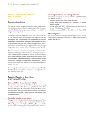 ///5     DES Interim report for the first half of 2011




rePort on oPPortunitieS                                                      No change to revenue and earnings forecasts
and outLooK                                                                  We stand by our forecasts for financial year 2011, as published at the
                                                                             end of April, and expect:
                                                                             – revenue of between €184 million and €188 million
economic conditions                                                          – earnings before interest and taxes (EBIT) of between €157 million
                                                                               and €161 million
This year the economy has again continued to register steady growth,         – earnings before taxes (EBT) without measurement gains / losses of
with sound domestic demand and strong exports providing the greatest           between €75 million and €78 million
stimuli. In 2011 the German government anticipates a rise of 2.6% in         – funds from operations (FFO) per share of between €1.48 and €1.52.
real gross domestic product.                                                  
                                                                             Dividend policy
Over the first six months of 2011 the German retail sector saw sales rise    We intend to maintain our long-term dividend policy geared towards
by 2.9% in nominal terms. This corresponds to an increase of 1.3% on a       continuity and to distribute a dividend of €1.10 per share to our share-
price-adjusted basis. The expectations of the Hauptverband des deutschen     holders again in 2011.
Einzelhandels (German Retail Federation), which considers the sector
to be continuing its upward trend and anticipates a 1.5% rise in reve-
nue for 2011, were therefore met. After adjustment for prices, the sector
is expected to achieve revenues in line with the previous year’s period.

Risks are currently emanating from the energy and commodities markets.
High prices are driving up inflation further and increasingly eroding con-
sumer purchasing power. Furthermore, in recent weeks the European
and US debt crisis has increasingly become the focus of attention of the
financial markets. Dwindling confidence in politicians’ ability to take
the necessary action has sent stock markets worldwide into a tailspin
and the impact that the state bailouts will have on the financial system
remains to be seen.

Due to our good operational position, we nevertheless expect Deutsche
EuroShop’s business to perform positively and according to plan this
year and in the coming year.
 

expected results of operations
and financial Position

Expanded Main-Taunus-Zentrum fully let
The expansion measures at the Main-Taunus-Zentrum are running
according to schedule and are due to be completed by November 2011.
Almost all of the approx. 80 new shops have now been let. Rental income
is likely to be well above expectations, while investment costs are within
budget. Of this amount, €37.0 million is likely to be attributable to the
current financial year.
 
Scheduled reletting at two centers
We expect to see stable growth across our portfolio properties. Many
rental agreements are due to expire on schedule in 2011 in the City-
Arkaden Wuppertal and the City-Galerie Wolfsburg. Measures to relet the
space in question have largely been completed at these two centers too.
 
 