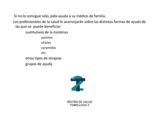  MOTIVOS PARA DEJAR DE FUMAR      La nicotina  aumenta la Tensión Arterial , y puede producir infarto   El alquitrán  daña los pulmones produciendo bronquitis crónica, enfisema e, incluso  cáncer de pulmón.   El monóxido de carbono disminuye el oxígeno de la sangre  El tabaco contiene, además de nicotina, DDT, arsénico, formaldehido, y otros muchos venenos más. Los niños cuyos padre  fuman sufren más  enfermedades respiratorias BENEFICIOS DE DEJAR EL TABACO: SALUD:  A los 3 años de dejar de fumar  el riesgo de infarto o accidente vascular  cerebral  se iguala  al de los no fumadores CALIDAD DE VIDA :Al dejar de fumar  se respira mejor y se recupera el sentido del olfato  y del gustoSe cansa unos menos, y se pueden realizar actividades que antes no podíamos. ¡  VIVIR MAS Y MEJOR ! ECONOMIA:  se calcula que el gasto en tabaco de un fumador medio es de unos 60 euros al mes ( 00 euros al año)       El fumador es un “ esclavo del tabaco”, cuando lo dejas te sientes  LIBRE ! 