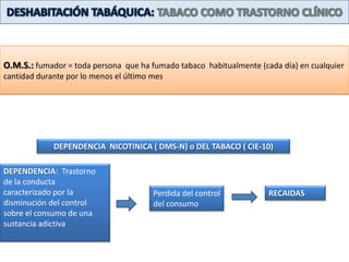 DESHABITACIÓN TABÁQUICA: TABACO COMO TRASTORNO CLÍNICOO.M.S.: fumador = toda persona  que ha fumado tabaco  habitualmente (cada día) en cualquier cantidad durante por lo menos el último mesDEPENDENCIA  NICOTINICA ( DMS-N) o DEL TABACO ( CIE-10)DEPENDENCIA:  Trastorno de la conducta  caracterizado por la disminución del control sobre el consumo de una sustancia adictivaPerdida del control del consumoRECAIDAS