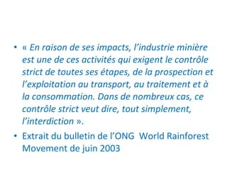 «  En raison de ses impacts, l’industrie minière est une de ces activités qui exigent le contrôle strict de toutes ses étapes, de la prospection et l’exploitation au transport, au traitement et à la consommation. Dans de nombreux cas, ce contrôle strict veut dire, tout simplement, l’interdiction  ».  Extrait du bulletin de l’ONG  World Rainforest Movement de juin 2003 