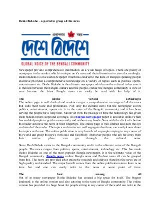 Deshe Bideshe – a portal to grasp all the news
Newspaper provide comprehensive information on a wide range of topics. There are plenty of
newspaper in the market which is unique on it's own and the information is catered accordingly.
Deshe Bideshe is one such newspaper which has catered to the taste of Bengali speaking people
and have provided a comprehensive knowledge on a variety of topics such as politics, sports,
entertainment etc. Deshe Bideshe is the ultimate newspaper which must be referred to because it
is the link between the Bengali culture and the people. Hence the Bengali community is now at
ease because the latest Bangla news can easily be read with the help of it.
The online version advantages
The online page is well drafted and readers can get a comprehensive coverage of all the news
that suits their taste and preferences. Not only the cultural news but the newspaper covers
politics, entertainment, sports etc. it is the voice of the Bengali community and it has been
serving the people for a long time. Moreover with the passage of time the technology has given
Desh bideshe more scope and coverage. The bengali news paper paper is available online which
has enabled people to get the news easily and without any hassle. Now with the click of a button
the reader can have the news at their fingertips. The online page is well drafted and suits the eye
and mind of the reader. The topics and matter are well segregated and one can easily know about
the topics with ease. The online publication is very beneficial as people staying in any corner of
the world can grasp the news with ease and flexibility. Moreover people who are far away from
their native place can go through the cultural news.
Since Desh Bidesh caters to the Bengali community and it is the ultimate voice of the Bengali
people. The news ranges from politics, sports, entertainment, technology etc. This has made
Deshe Bideshe as one of the most popular Bangla newspaper. It is the ultimate voice of the
Bengali community. Bangla news, online Bangla news and Probasi news all can be grasped
from this. The news are provided after extensive research and analysis therefore the news are of
high quality and standard. The major benefit comes from the online publication since there is no
time bar and one can easily refer to the news at some point of time.
The best among all
Out of so many newspaper Deshe Bideshe has created a big space for itself. The biggest
landmark is the online version and also catering to the taste of Bangla community. The online
version has provided it a huge boost for people sitting in any corner of the world can refer to the
 