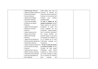 (Matalbaniega, Palencia)
-Iglesia de Nuestra Señora de
la Asunción (Valle de
Cerrato, Palencia)
-Iglesia de San Miguel
(Vertavillo, Palencia)
-Ermita de San Miguel
(Población de Campos,
Palencia)
-Iglesia de Santa Eugenia
(Dehesa de romanos,
Palencia)
-Iglesia rupestre de los
Santos Justo y Pastor
(Olleros de Pisuerga,
Palencia)
-Iglesia de San Salvador de
Cantamuda (San Salvador de
Cantamuda, Palencia)
-Iglesia de Nuestra Señora de
la Paz (Castrillo de Onielo,
Palencia)
-Iglesia de San Fructuoso
(Valeria de Alcor, Palencia)
-Monasterio de San Andrés
de Arroyo (Santibáñez de
Ecla, Palencia)
cada grupo para que lo
alumnos se repartan las
tareas de manera autónoma,
siempre con la presencia del
docente para resolver
posibles dudas.
c) Fase 3 trabajo de los
grupos (3 sesiones): durante
estas sesiones los alumnos
trabajarán en grupo las
tareas asignadas con los
materiales proporcionados
por la institución educativa.
Se incluye también un
posible trabajo en casa para
la búsqueda de imágenes si
no se dispone de un aula
informática equipada con
impresoras.
d) Fase 4 sesión de puesta
en común (1 sesión): con los
murales de cada grupo
finalizados, todos juntos
realizarán un último mural
en el que se dibuje un mapa
de la provincia de Palencia
que muestre las
 