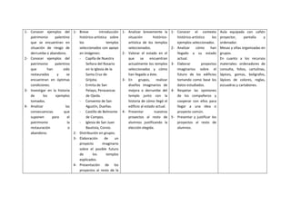 1- Conocer ejemplos del
patrimonio palentino
que se encuentran en
situación de riesgo de
derrumbe o abandono.
2- Conocer ejemplos del
patrimonio palentino
que han sido
restaurados y se
encuentran en óptimas
condiciones.
3- Investigar en la historia
de los ejemplos
tomados.
4- Analizar las
consecuencias que
suponen para el
patrimonio la
restauración o
abandono.
1- Breve introducción
histórico-artística sobre
los templos
seleccionados con apoyo
en imágenes:
- Capilla de Nuestra
Señora del Rosario
en la Iglesia de la
Santa Cruz de
Grijota.
- Ermita de San
Pelayo, Perazancas
de Ojeda.
- Convento de San
Agustín, Dueñas.
- Castillo de Belmonte
de Campos.
- Iglesia de San Juan
Bautista, Corvio.
2- Distribución en grupos.
3- Elaboración de un
proyecto imaginario
sobre el posible futuro
de los templos
explicados.
4- Presentación de los
proyectos al resto de la
1- Analizar brevemente la
situación histórico-
artística de los templos
seleccionados.
2- Valorar el estado en el
que se encuentran
actualmente los templos
seleccionados y cómo
han llegado a éste.
3- En grupos, realizar
diseños imaginarios de
mejora o derrumbe del
templo junto con la
historia de cómo llegó el
edificio al estado actual.
4- Presentar nuestros
proyectos al resto de
alumnos justificando la
elección elegida.
1- Conocer el contexto
histórico-artístico los
ejemplos seleccionados.
2- Analizar cómo han
llegado a su estado
actual.
3- Elaborar proyectos
imaginarios sobre el
futuro de los edificios
tomando como base los
datos estudiados.
4- Respetar las opiniones
de los compañeros y
cooperar con ellos para
llegar a una idea o
proyecto común.
5- Presentar y justificar los
proyectos al resto de
alumnos.
Aula equipada con cañón
proyector, pantalla y
ordenador.
Mesas y sillas organizadas en
grupos.
En cuanto a los recursos
materiales: ordenadores de
consulta, folios, cartulinas,
lápices, gomas, bolígrafos,
lápices de colores, reglas,
escuadras y cartabones.
 