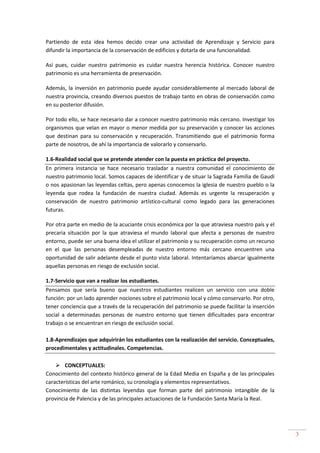 3
Partiendo de esta idea hemos decido crear una actividad de Aprendizaje y Servicio para
difundir la importancia de la conservación de edificios y dotarla de una funcionalidad.
Así pues, cuidar nuestro patrimonio es cuidar nuestra herencia histórica. Conocer nuestro
patrimonio es una herramienta de preservación.
Además, la inversión en patrimonio puede ayudar considerablemente al mercado laboral de
nuestra provincia, creando diversos puestos de trabajo tanto en obras de conservación como
en su posterior difusión.
Por todo ello, se hace necesario dar a conocer nuestro patrimonio más cercano. Investigar los
organismos que velan en mayor o menor medida por su preservación y conocer las acciones
que destinan para su conservación y recuperación. Transmitiendo que el patrimonio forma
parte de nosotros, de ahí la importancia de valorarlo y conservarlo.
1.6-Realidad social que se pretende atender con la puesta en práctica del proyecto.
En primera instancia se hace necesario trasladar a nuestra comunidad el conocimiento de
nuestro patrimonio local. Somos capaces de identificar y de situar la Sagrada Familia de Gaudí
o nos apasionan las leyendas celtas, pero apenas conocemos la iglesia de nuestro pueblo o la
leyenda que rodea la fundación de nuestra ciudad. Además es urgente la recuperación y
conservación de nuestro patrimonio artístico-cultural como legado para las generaciones
futuras.
Por otra parte en medio de la acuciante crisis económica por la que atraviesa nuestro país y el
precaria situación por la que atraviesa el mundo laboral que afecta a personas de nuestro
entorno, puede ser una buena idea el utilizar el patrimonio y su recuperación como un recurso
en el que las personas desempleadas de nuestro entorno más cercano encuentren una
oportunidad de salir adelante desde el punto vista laboral. Intentaríamos abarcar igualmente
aquellas personas en riesgo de exclusión social.
1.7-Servicio que van a realizar los estudiantes.
Pensamos que sería bueno que nuestros estudiantes realicen un servicio con una doble
función: por un lado aprender nociones sobre el patrimonio local y cómo conservarlo. Por otro,
tener conciencia que a través de la recuperación del patrimonio se puede facilitar la inserción
social a determinadas personas de nuestro entorno que tienen dificultades para encontrar
trabajo o se encuentran en riesgo de exclusión social.
1.8-Aprendizajes que adquirirán los estudiantes con la realización del servicio. Conceptuales,
procedimentales y actitudinales. Competencias.
CONCEPTUALES:
Conocimiento del contexto histórico general de la Edad Media en España y de las principales
características del arte románico, su cronología y elementos representativos.
Conocimiento de las distintas leyendas que forman parte del patrimonio intangible de la
provincia de Palencia y de las principales actuaciones de la Fundación Santa María la Real.
 