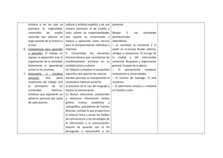 artística y en los que se
premiará la originalidad,
contenidos de amplio
recorrido que abarcan un
largo período de la historia y
el arte.
6. Competencia para aprender
a aprender. El trabajo en
equipo, la exposición oral, la
organización de la actividad,
fomentarán el aprendizaje
activo en los alumnos.
7. Autonomía e iniciativa
personal. Una parte
importante del trabajo será
la asimilación de los
contenidos histórico-
artísticos que supondrán un
esfuerzo personal por parte
de cada alumno.
cultural y artístico español, y de una
manera particular el de Castilla y
León, asumir las responsabilidades
que supone su conservación y
mejora y apreciarlo como recurso
para el enriquecimiento individual y
colectivo.
9. Comprender los elementos
técnicos básicos que caracterizan las
manifestaciones artísticas en su
realidad social y cultural.
10. Adquirir y emplear el vocabulario
especifico que aportan las ciencias
sociales para que su incorporación al
vocabulario habitual aumente
la precisión en el uso del lenguaje y
mejore la comunicación.
11. Buscar, seleccionar, comprender
y relacionar información verbal,
grafica, icónica, estadística y
cartográfica, procedente de fuentes
diversas, incluida la que proporciona
el entorno físico y social, los medios
de comunicación y las tecnologías de
la información y la comunicación,
tratarla de acuerdo con el fin
perseguido y comunicarla a los
presente.
Bloque 3. Las sociedades
preindustriales.
Edad Media.
– La sociedad, la economía y el
poder en la Europa feudal: señores,
clérigos y campesinos. El resurgir de
la ciudad y del intercambio
comercial. Burguesía y organización
gremial. El papel de la Iglesia.
– El pensamiento medieval:
monasterios y universidades.
– El Camino de Santiago. El arte
románico.
– El patrimonio artístico y medieval
en Castilla y León.
 