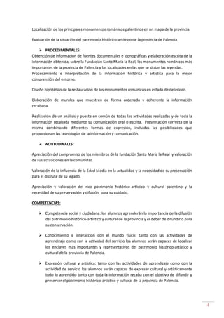 4
Localización de los principales monumentos románicos palentinos en un mapa de la provincia.
Evaluación de la situación del patrimonio histórico-artístico de la provincia de Palencia.
PROCEDIMENTALES:
Obtención de información de fuentes documentales e iconográficas y elaboración escrita de la
información obtenida, sobre la Fundación Santa María la Real, los monumentos románicos más
importantes de la provincia de Palencia y las localidades en las que se sitúan las leyendas.
Procesamiento e interpretación de la información histórica y artística para la mejor
comprensión del entorno.
Diseño hipotético de la restauración de los monumentos románicos en estado de deterioro.
Elaboración de murales que muestren de forma ordenada y coherente la información
recabada.
Realización de un análisis y puesta en común de todas las actividades realizadas y de toda la
información recabada mediante su comunicación oral o escrita. Presentación correcta de la
misma combinando diferentes formas de expresión, incluidas las posibilidades que
proporcionan las tecnologías de la información y comunicación.
ACTITUDINALES:
Apreciación del compromiso de los miembros de la fundación Santa María la Real y valoración
de sus actuaciones en la comunidad.
Valoración de la influencia de la Edad Media en la actualidad y la necesidad de su preservación
para el disfrute de su legado.
Apreciación y valoración del rico patrimonio histórico-artístico y cultural palentino y la
necesidad de su preservación y difusión para su cuidado.
COMPETENCIAS:
Competencia social y ciudadana: los alumnos aprenderán la importancia de la difusión
del patrimonio histórico-artístico y cultural de la provincia y el deber de difundirlo para
su conservación.
Conocimiento e interacción con el mundo físico: tanto con las actividades de
aprendizaje como con la actividad del servicio los alumnos serán capaces de localizar
los enclaves más importantes y representativos del patrimonio histórico-artístico y
cultural de la provincia de Palencia.
Expresión cultural y artística: tanto con las actividades de aprendizaje como con la
actividad de servicio los alumnos serán capaces de expresar cultural y artísticamente
todo lo aprendido junto con toda la información recaba con el objetivo de difundir y
preservar el patrimonio histórico-artístico y cultural de la provincia de Palencia.
 