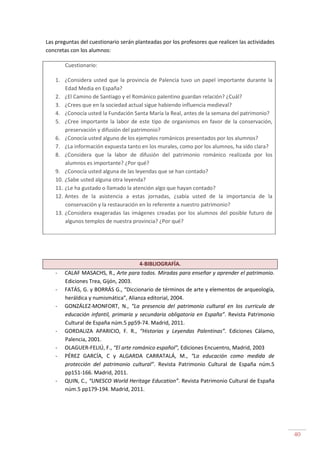 40
Las preguntas del cuestionario serán planteadas por los profesores que realicen las actividades
concretas con los alumnos:
Cuestionario:
1. ¿Considera usted que la provincia de Palencia tuvo un papel importante durante la
Edad Media en España?
2. ¿El Camino de Santiago y el Románico palentino guardan relación? ¿Cuál?
3. ¿Crees que en la sociedad actual sigue habiendo influencia medieval?
4. ¿Conocía usted la Fundación Santa María la Real, antes de la semana del patrimonio?
5. ¿Cree importante la labor de este tipo de organismos en favor de la conservación,
preservación y difusión del patrimonio?
6. ¿Conocía usted alguno de los ejemplos románicos presentados por los alumnos?
7. ¿La información expuesta tanto en los murales, como por los alumnos, ha sido clara?
8. ¿Considera que la labor de difusión del patrimonio románico realizada por los
alumnos es importante? ¿Por qué?
9. ¿Conocía usted alguna de las leyendas que se han contado?
10. ¿Sabe usted alguna otra leyenda?
11. ¿Le ha gustado o llamado la atención algo que hayan contado?
12. Antes de la asistencia a estas jornadas, ¿sabía usted de la importancia de la
conservación y la restauración en lo referente a nuestro patrimonio?
13. ¿Considera exageradas las imágenes creadas por los alumnos del posible futuro de
algunos templos de nuestra provincia? ¿Por qué?
4-BIBLIOGRAFÍA.
- CALAF MASACHS, R., Arte para todos. Miradas para enseñar y aprender el patrimonio.
Ediciones Trea, Gijón, 2003.
- FATÁS, G. y BORRÁS G., “Diccionario de términos de arte y elementos de arqueología,
heráldica y numismática”, Alianza editorial, 2004.
- GONZÁLEZ-MONFORT, N., “La presencia del patrimonio cultural en los curricula de
educación infantil, primaria y secundaria obligatoria en España”. Revista Patrimonio
Cultural de España núm.5 pp59-74. Madrid, 2011.
- GORDALIZA APARICIO, F. R., “Historias y Leyendas Palentinas”. Ediciones Cálamo,
Palencia, 2001.
- OLAGUER-FELIÚ, F., “El arte románico español”, Ediciones Encuentro, Madrid, 2003
- PÉREZ GARCÍA, C y ALGARDA CARRATALÁ, M., “La educación como medida de
protección del patrimonio cultural”. Revista Patrimonio Cultural de España núm.5
pp151-166. Madrid, 2011.
- QUIN, C., “UNESCO World Heritage Education”. Revista Patrimonio Cultural de España
núm.5 pp179-194. Madrid, 2011.
 