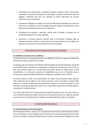 5
Tratamiento de la información y competencia digital: presentar toda la información,
requerida en las diversas actividades de aprendizaje, mediante los diferentes recursos
digitales, realizando para ello una selección de dicha información de manera
coherente, seria y contrastada.
Competencia lingüística: recopilar por escrito la información trabajada con un discurso
coherente y el empleo de una terminología adecuada. Realizar una explicación oral de
toda esta información de manera clara y expositiva.
Competencia de aprender a aprender: realizar todo el trabajo en equipos con un
equilibrado reparto de las tareas asignadas.
Autonomía e iniciativa personal: difundir toda la información recabada sobre el
patrimonio histórico-artístico y cultural de la provincia de Palencia con el objetivo de
despertar una conciencia de conservación entre la comunidad.
2-RELACIÓN CON LOS CENTROS EDUCATIVOS O ENTIDADES.
2.1-Entidades con las que se va a colaborar.
En primera instancia con el equipo directivo y las AMPAS del centro, su apoyo es fundamental
para garantizar que el proyecto sea un éxito.
En segundo lugar la Fundación Santa María la Real de Aguilar de Campoo (Palencia), que desde
el año 2000 realizan una labor de recuperación y conservación del patrimonio de la zona. La
base del proyecto reside en la recuperación del propio edificio de Santa María la Real
sometiéndole a un importante proceso de rehabilitación para una vez finalizada pasar a
convertirse en sede de estudios del Románico, dirigida por José María Pérez “Peridis”.
En tercera instancia, contar con la participación de medios de comunicación locales (prensa,
radio, televisión) que se hagan eco de nuestra iniciativa y que nos brinden su apoyo dando
cobertura a nuestra asamblea general que permita la puesta en común del servicio. En este
apartado será de gran importancia contar con la inestimable colaboración de Radio Aguilar y
su programa la Huella Románica.
Y en último lugar contar con la participación de organismos sociales como Cruz Roja, Cáritas, u
otras entidades sociales para poder conocer de cerca aquellas personas en riesgo de exclusión
social que vean en la obtención de un empleo una oportunidad para mejorar su situación.
3-PLANIFICACIÓN PEDAGÓGICA.
3.1-Fundamentación teórica del proyecto.
Nuestro proyecto APS se centra en la importancia del patrimonio artístico-histórico-cultural,
de su conocimiento, de qué podemos hacer nosotros por él, y qué puede aportar el patrimonio
a nuestra sociedad. La primera reflexión que nos suscita es cómo aparece reflejada la cuestión
 