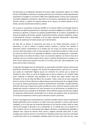 6
del patrimonio en la legislación educativa de nuestra región actualmente vigente. En el Real
Decreto 1631/2006 las relaciones al vocablo patrimonio son constantes, siendo especialmente
importante lo recogido en el artículo 3 (BOE núm.5 pg679) donde se afirma que la educación
secundaria obligatoria contribuirá a desarrollar en los alumnos capacidades que permitan: j)
Conocer, valorar y respetar los aspectos básicos de la cultura y la historia propias y de los
demás, así como el patrimonio artístico y cultural.
Por su parte si consultamos el Decreto 52/2007 en el artículo 4 (BCYL núm.99 pg3) donde se
establecen los objetivos generales de la educación secundaria obligatoria en Castilla y León se
menciona lo siguiente: j) Conocer los aspectos fundamentales de la cultura, la geografía y la
historia de España y del mundo, respetar el patrimonio artístico, cultural y lingüístico; conocer
la diversidad de culturas y sociedades a fin de poder valorarlas críticamente y desarrollar
actitudes de respeto por la cultura propia y por la de los demás.
De todo ello se deduce la importancia que tiene en los niveles educativos conocer el
patrimonio, no solo el relativo al aspecto artístico, histórico y cultural, sino también el
patrimonio natural. Centrándonos en el ámbito que nos ocupa, las ciencias sociales, en el
currículo oficial de Castilla y León se hace hincapié en el patrimonio artístico en cada uno de
los cursos de la ESO, tanto en el apartado de objetivos, como de competencias y contenidos.
De igual modo en los libros de texto se hace una concesión explícita a la misma si bien da la
impresión que en la inmensa mayoría de los casos la cuestión del patrimonio se queda en un
mero recurso teórico que funciona muy bien en los libros, pero que, salvo excepciones, muy
pocas veces se lleva a la práctica.
El segundo interrogante que nos planteamos es ¿qué pueden entender nuestros alumnos por
patrimonio? Utilizando un lenguaje más sencillo les preguntaríamos, ¿qué hay en tu familia
qué puede ser importante? Algunos quizás nos contesten los cuentos que su abuela les
contaba de niños. Otros un coche de hojalata que un día le compró su tío. También habrá
quien responda la televisión vieja guardada en el desván que algún familiar trajo del
extranjero. O tal vez las fotos del álbum de sus padres. Todas y cada una de esas respuestas
tienen en común el hacer referencia a objetos diversos que forman parte de un legado familiar
en el que las diversas generaciones aparecen perfectamente conectadas. González-Monfort
(2011:61) afirma que el patrimonio puede considerarse como «herencia colectiva cultural del
pasado que conecta y relaciona a los seres humanos con los del presente, en beneficio de su
riqueza cultural y de su sentido de la identidad». Dicha reflexión encaja muy bien para adaptar
las respuestas anteriormente mencionadas con la noción que podemos tener de patrimonio
con el que nos tropezamos a diario y que es necesario conocer y preservar.
El tercer interrogante que nos planteamos es ¿dónde es posible conocer mejor el patrimonio?
Resulta significativo que la escuela es el mejor marco para aprender y conocer todo tipo de
realidades, y en el caso que nos ocupa del patrimonio en las ciencias sociales, debe ser capaz
además de conjugar el aprender a ver y comprender en un método que «no se quede en un
mero recetario sino en un instrumento para adquirir destrezas y procedimientos aplicables a
cualquier bien cultural de interés» Pérez García y Algarda Carratalá (2011:158). Es decir,
conseguir que nuestros alumnos se conviertan en individuos activos que conozcan y entiendan
el patrimonio tanto en las actividades realizadas dentro del aula como fuera de ella: «para
 