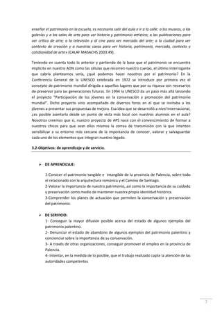 7
enseñar el patrimonio en la escuela, es necesario salir del aula e ir a la calle: a los museos, a las
galerías y a las salas de arte para ver historia y patrimonio artístico; a las publicaciones para
ver crítica de arte; a la televisión y al cine para ver mercado del arte; a la ciudad para ver
contexto de creación y a nuestras casas para ver historia, patrimonio, mercado, contexto y
cotidianidad de arte» (CALAF MASACHS 2003:49).
Teniendo en cuenta todo lo anterior y partiendo de la base que el patrimonio se encuentra
implícito en nuestro ADN como las células que recorren nuestro cuerpo, el último interrogante
que cabría plantearnos sería, ¿qué podemos hacer nosotros por el patrimonio? En la
Conferencia General de la UNESCO celebrada en 1972 se introduce por primera vez el
concepto de patrimonio mundial dirigida a aquellos lugares que por su riqueza son necesarios
de preservar para las generaciones futuras. En 1994 la UNESCO da un paso más allá lanzando
el proyecto “Participación de los jóvenes en la conservación y promoción del patrimonio
mundial”. Dicho proyecto vino acompañado de diversos foros en el que se invitaba a los
jóvenes a presentar sus propuestas de mejora. Esa idea que se desarrolló a nivel internacional,
¿es posible asentarla desde un punto de vista más local con nuestros alumnos en el aula?
Nosotros creemos que sí, nuestro proyecto de APS nace con el convencimiento de formar a
nuestros chicos para que sean ellos mismos la correa de transmisión con la que intenten
sensibilizar a su entorno más cercano de la importancia de conocer, valorar y salvaguardar
cada uno de los elementos que integran nuestro legado.
3.2-Objetivos: de aprendizaje y de servicio.
DE APRENDIZAJE:
1-Conocer el patrimonio tangible e intangible de la provincia de Palencia, sobre todo
el relacionado con la arquitectura románica y el Camino de Santiago.
2-Valorar la importancia de nuestro patrimonio, así como la importancia de su cuidado
y preservación como medio de mantener nuestra propia identidad histórica.
3-Comprender los planes de actuación que permiten la conservación y preservación
del patrimonio.
DE SERVICIO:
1- Conseguir la mayor difusión posible acerca del estado de algunos ejemplos del
patrimonio palentino.
2- Denunciar el estado de abandono de algunos ejemplos del patrimonio palentino y
concienciar sobre la importancia de su conservación.
3- A través de otras organizaciones, conseguir promover el empleo en la provincia de
Palencia.
4- Intentar, en la medida de lo posible, que el trabajo realizado capte la atención de las
autoridades competentes
 