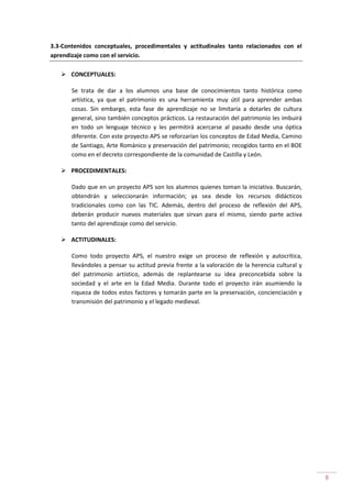 8
3.3-Contenidos conceptuales, procedimentales y actitudinales tanto relacionados con el
aprendizaje como con el servicio.
CONCEPTUALES:
Se trata de dar a los alumnos una base de conocimientos tanto histórica como
artística, ya que el patrimonio es una herramienta muy útil para aprender ambas
cosas. Sin embargo, esta fase de aprendizaje no se limitaría a dotarles de cultura
general, sino también conceptos prácticos. La restauración del patrimonio les imbuirá
en todo un lenguaje técnico y les permitirá acercarse al pasado desde una óptica
diferente. Con este proyecto APS se reforzarían los conceptos de Edad Media, Camino
de Santiago, Arte Románico y preservación del patrimonio; recogidos tanto en el BOE
como en el decreto correspondiente de la comunidad de Castilla y León.
PROCEDIMENTALES:
Dado que en un proyecto APS son los alumnos quienes toman la iniciativa. Buscarán,
obtendrán y seleccionarán información; ya sea desde los recursos didácticos
tradicionales como con las TIC. Además, dentro del proceso de reflexión del APS,
deberán producir nuevos materiales que sirvan para el mismo, siendo parte activa
tanto del aprendizaje como del servicio.
ACTITUDINALES:
Como todo proyecto APS, el nuestro exige un proceso de reflexión y autocrítica,
llevándoles a pensar su actitud previa frente a la valoración de la herencia cultural y
del patrimonio artístico, además de replantearse su idea preconcebida sobre la
sociedad y el arte en la Edad Media. Durante todo el proyecto irán asumiendo la
riqueza de todos estos factores y tomarán parte en la preservación, concienciación y
transmisión del patrimonio y el legado medieval.
 