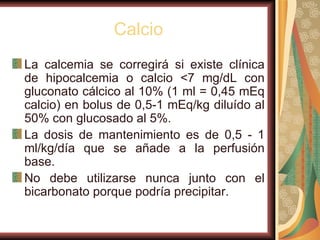 Calcio La calcemia se corregirá si existe clínica de hipocalcemia o calcio <7 mg/dL con gluconato cálcico al 10% (1 ml = 0,45 mEq calcio) en bolus de 0,5-1 mEq/kg diluído al 50% con glucosado al 5%.  La dosis de mantenimiento es de 0,5 - 1 ml/kg/día que se añade a la perfusión base.  No debe utilizarse nunca junto con el bicarbonato porque podría precipitar. 