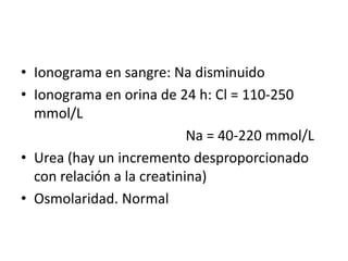 • Ionograma en sangre: Na disminuido
• Ionograma en orina de 24 h: Cl = 110-250
  mmol/L
                            Na = 40-220 mmol/L
• Urea (hay un incremento desproporcionado
  con relación a la creatinina)
• Osmolaridad. Normal
 