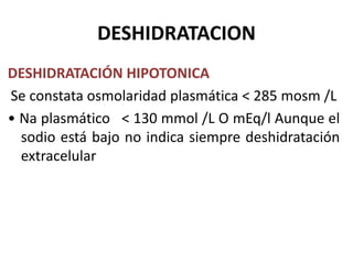 DESHIDRATACION
DESHIDRATACIÓN HIPOTONICA
Se constata osmolaridad plasmática < 285 mosm /L
• Na plasmático < 130 mmol /L O mEq/l Aunque el
  sodio está bajo no indica siempre deshidratación
  extracelular
 