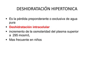 DESHIDRATACIÓN HIPERTONICA

 Es la pérdida preponderante o exclusiva de agua
  pura
 Deshidratación intracelular
 incremento de la osmolaridad del plasma superior
  a 295 mosm/L
 Mas frecuente en niños
 