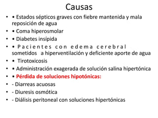 Causas
• • Estados sépticos graves con fiebre mantenida y mala
  reposición de agua
• • Coma hiperosmolar
• • Diabetes insípida
• • Pacientes con edema cerebral
  sometidos a hiperventilación y deficiente aporte de agua
• • Tirotoxicosis
• • Administración exagerada de solución salina hipertónica
• • Pérdida de soluciones hipotónicas:
• - Diarreas acuosas
• - Diuresis osmótica
• - Diálisis peritoneal con soluciones hipertónicas
 