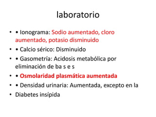 laboratorio
• • Ionograma: Sodio aumentado, cloro
  aumentado, potasio disminuido
• • Calcio sérico: Disminuido
• • Gasometría: Acidosis metabólica por
  eliminación de ba s e s
• • Osmolaridad plasmática aumentada
• • Densidad urinaria: Aumentada, excepto en la
• Diabetes insípida
 