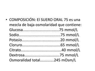 • COMPOSICIÓN: El SUERO ORAL 75 es una
  mezcla de baja osmolaridad que contiene:
  Glucosa..................................75 mmol/L
  Sodio.......................................75 mmol/L
  Potasio....................................20 mmol/L
  Cloruro....................................65 mmol/L
  Citrato......................................40 mmol/L
  Dextrosa.................................75 mmol/L
  Osmoralidad total.............245 mOsm/L
 