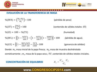 www.CONGRESOCIP2014.com
EVOLUCIÓN DE LA TRANSFERENCIA DE MASA
%(𝑊𝑅) =
𝑚 𝑖−𝑚 𝑓
𝑚 𝑖
∗ 100 (pérdida de peso)
%(𝑆𝑇) =
𝑚 𝑆
𝑚 𝑖
∗ 100 (contenido de sólidos totales -ST)
% 𝐻 = 100 − %(𝑇𝑆) (humedad)
%(𝑊𝐿) = 1 −
%𝑇𝑆°
100
− 1 −
%𝑇𝑆
100
1 −
%𝑊𝑅
100
∗ 100 (pérdida de agua).
%(𝐺𝑆) = 1 −
𝑊𝑅
100
%𝑇𝑆
100
−
𝑇𝑆°
100
∗ 100 (ganancia de sólidos)
Donde: mi, masa inicial de la papa fresca; mf, masa de muestra deshidratada
osmóticamente ; ms, masa de la papa seca.; TS°, contenido de sólidos totales iníciales.
CONCENTRACIÓN DE EQUILIBRIO
0
0eq
e
C
CC
X =
 