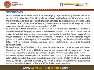 www.CONGRESOCIP2014.com
 Se han evaluado 02 modelos semiempíricos de Page y Page modificado y modelos empíricos
del tipo no lineal de 2do, 3er y 4to grado, de estos el modelo Page modificado se ajusta de
mejor manera al modelado de la deshidratación osmótica de la papa para las tres variedades
con valores de R2 > 0.993, %MEA>0.01 y %SEE>0.04, mientras que el modelo empírico de 4to
orden se ajusta adecuadamente presentando R2 >0.809.
 Se evaluó los factores de transferencia de masa en la deshidratación osmótica, se evidencio
que la humedad de las papas es menor cuando la concentración de NaCl y la temperatura es
mayor, la variedad Wasi wasi presenta menor humedad y la variedad Yawar huayco ofrece
mayor resistencia a la deshidratación, asimismo la variedad Wasi wasi presenta mayor
ganancia de sólidos %GS seguido de la variedad Yawar huayco, en lo referente a los sólidos
totales %TS la variedad Chúrispi presenta mayor contenido de estos a la humedad
correspondiente.
 El coeficiente de difusividad - 𝐷𝑒𝑓 para la deshidratación osmótica con soluciones
hipertónicas de NaCl al 10 y 20% de la papa en sus variedades Putis, Wasi wasi y Yawar
huayco se encuentra en el rango de 1.20X10-5 a 9.08X10-6 m2/h, evaluadas a 18°c y 30°C.
 Los valores óptimos de temperatura y concentración son 30°C y 20% de NaCl, para cuyos
valores la humedad de la papa deshidratada osmóticamente es 63.88% en b.h en la variedad
Putis, 60.70% en la variedad Wasi wasi y 72.45% en la variedad Yawar huayco, logrando una
ganancia de sólidos máximo de 1.94%, 6.12% y 2.69% respectivamente.
CONCLUSIONES
 