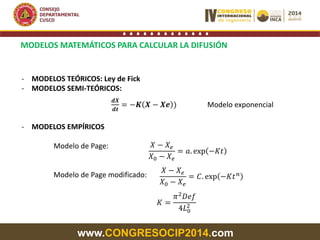 www.CONGRESOCIP2014.com
MODELOS MATEMÁTICOS PARA CALCULAR LA DIFUSIÓN
- MODELOS TEÓRICOS: Ley de Fick
- MODELOS SEMI-TEÓRICOS:
- MODELOS EMPÍRICOS
Modelo de Page:
Modelo de Page modificado:
𝒅𝑿
𝒅𝒕
= −𝑲 𝑿 − 𝑿𝒆 ) Modelo exponencial
𝑋 − 𝑋 𝑒
𝑋0 − 𝑋 𝑒
= 𝐶. exp −𝐾𝑡 𝑛
𝑋 − 𝑋 𝑒
𝑋0 − 𝑋 𝑒
= 𝑎. exp −𝐾𝑡
𝐾 =
𝜋2
𝐷𝑒𝑓
4𝐿0
2
 