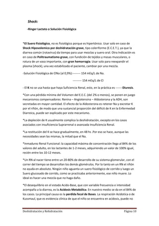 Shock:
   -Ringer Lactato o Solución Fisiológica



*El Suero Fisiológico, no es fisiológico porque es hipertónico. Usar solo en caso de
Shock Hipovolemico por deshidratación grave, tipo coleriforme (E.C.E.T.), ya que la
diarrea común (rotavirus) da tiempo para usar mezclas y suero oral. Otra Indicación es
en caso de Politraumatismo grave, con fundición de tejidos y masas musculares, o
rotura de un vaso importante, con gran hemorragia. Usar solo para reexpandir el
plasma (shock), una vez estabilizado el paciente, cambiar por una mezcla.

-Solución Fisiológica de ClNa (al 0,9%):-------- 154 mEq/L de Na.

                                        --------- 154 mEq/L de Cl

- El K no se usa hasta que haya Suficiencia Renal, esto, en la práctica es -------Diuresis.

*Con una pérdida mínima del Volumen del E.E.C. (del 2% o menos), se ponen en juego
mecanismos compensadores: Renina – Angiotensina – Aldosterona y la ADH, son
secretadas en mayor cantidad. El efecto de la Aldosterona es retener Na y excretar K
por el riñón, de modo que una sustancial proporción del déficit de K en la Enfermedad
Diarreica, puede ser explicado por este mecanismo.

*La depleción de K usualmente complica la deshidratación, excepto en los casos
asociados con insuficiencia Suprarrenal o avanzada Insuficiencia Renal.

*La restitución del K se hace gradualmente, en 48 hs .Por eso se hace, aunque las
necesidades sean las mismas, la mitad que el Na.

*Inmadurez Renal Funcional: la capacidad máxima de concentración llega al 84% de los
valores del adulto, en los lactantes de 1-2 meses, adquiriendo un valor de 100% igual,
recién entre los 10-12 meses.

*Un RN al nacer tiene entre un 20-80% de desarrollo de su sistema glomerular, con el
correr del tiempo se desarrollan los demás glomérulos. Por lo tanto en un RN el riñón
no ayuda en absoluto. Ningún niño aguanta un suero fisiológico de corrido y luego un
Suero glucosado de corrido, como se practicaba anteriormente, ese niño muere. Lo
ideal es hacer una mezcla que no haga daño.

*El desequilibrio en el estado Acido-Base, que con variable frecuencia e intensidad
acompaña a la diarrea, es la Acidosis Metabólica. En nuestro medio se da en el 84% de
los casos. La principal causa es la perdida fecal de Bases. La respiración Acidotica o de
Kussmaul, que es evidencia clínica de que el niño se encuentra en acidosis, puede no


Deshidratación y Rehidratación                                                    Página 10
 
