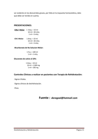 ser evidente en los desnutridos graves, por falla en la respuesta homeostática, dato
que debe ser tenido en cuenta.



PRESENTACIONES:
-ClNa 3 Molar: 1 Amp. = 10 ml
                 10 ml = 30 mEq
                  1 ml = 3 mEq

-ClK 3 Molar:      1 Amp. = 10 ml
                     10 ml = 30 mEq
                      1 ml = 3 mEq

-Bicarbonato de Na Solucion Molar:

                   1 Fco. = 100 ml
                     1 ml = 1 mEq

Gluconato de calcio al 10%:

                1 Amp. = 10 ml
                  10 ml = 1.000 mg
                   1 ml = 100 mg


Controles Clínicos a realizar en pacientes con Terapia de Rehidratación:
-Signos Vitales.

-Signos clínicos de deshidratación.

-Peso.




                                     Fuente :   doragoal@hotmail.com




Deshidratación y Rehidratación                                                Página 11
 