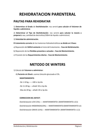 REHIDRATACION PARENTERAL
PAUTAS PARA REHIDRATAR
1) Determinar el Grado de Deshidratación: nos servirá para calcular el Volumen de
líquido a administrar.

2) Determinar el Tipo de Deshidratación: nos servirá para calcular la mezcla a
preparar(o sea, cantidad de electrolitos/100ml de liquido a administrar)

3) Velocidad de administración.

El tratamiento correcto de los trastornos hidroelectroliticos se divide en 3 fases:

a) Reparación del Déficit existente al inicio del tratamiento---Fase de Rehidratación.

b) Reparación de las Pérdidas presentes o actuales---Fase de Mantenimiento.

c) Provisión de los Requerimientos diarios---Fase de Mantenimiento.




                     METODO DE WINTERS
1) Calculo del Volumen a administrar:

  A) Paciente sin Shock: usamos Solución glucosada al 5%.

        MANTENIMIENTO:

        -De 1-10 kg.------100 cc kp dia

        -De 11-20 kg-----añadir 50 cc kp dia

        -Mas de 20 kg----añadir 20 cc kp dia



        CORRECCION DEL DEFICIT:

       -Deshidratación LEVE (5%):-----MANTENIMIENTO+ (MANTENIMIENTO x 0,5)

       -Deshidratación MODERADA(10%):----MANTENIMIENTO+(MANTENIMIENTO x1)

       -Deshidratación GRAVE (15%):----MANTENIMIENTO+ (MANTENIMIENTO x 1,5)




Deshidratación y Rehidratación                                                   Página 6
 