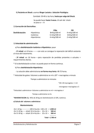 B) Paciente en Shock: usamos Ringer Lactato o Solución Fisiológica.

                              Cantidad: 20-40 cc kp hora, hasta que salga del Shock.

                               Se puede hacer hasta 3 veces. Al salir del shock
                               se pasa a---- A

2) Corrección de Electrolitos:

                                                             ClNa                    ClK
Deshidratación:           -Hipotónica:                   8mEq/100 ml             4 mEq/100 ml
                          -Isotónica:                    6 mEq/100 ml            3mEq/100 ml
                          -Hipertónica:                  4 mEq/100 ml            2 mEq/100 ml


3) Velocidad de administración:

  a) Para deshidratación Isotónica e Hipotónica: pasar

   - 1ª mitad: en 8 horas---------con esto se consigue la reparación del déficit existente
al inicio del tratamiento.

  - 2ª mitad: en 16 horas-----para reparación de perdidas presentes o actuales +
requerimientos diarios.

* Si la deshidratación es leve: se puede pasar en forma continua.

  b) Para deshidratación Hipertónica:

   - La solución debe administrarse en forma muy lenta: 48-72 horas.

* Velocidad de goteo: Volumen a administrar en ml x 20* = macrogotas x minuto

                          Tiempo a administrar en minutos
                                                                      *20= 20 macrogotas = 1 ml

                                                                      -microgotas= macrogotas x 3

*Velocidad a administrar= Volumen a administrar en ml = microgotas x`

                             Tiempo a administrar en hs

*REHIDRATACION. Ej.: Niño de 30 kg con deshidratación al 10%, isotónica.

a) Calculo del volumen a administrar:

          Mantenimiento:
-De 1-10 kg ---------------100 ml kp día = 100 x 10 = 1.000 ml
-De 11-20 kg ----- añadir 50 ml kp día = 50 x 10 = 500 ml
-De 21-30 kg ----- añadir 20 ml kp día = 20 x 10 = 200 ml
                                                        -----------
                                                Total = 1.700 ml


Deshidratación y Rehidratación                                                            Página 7
 