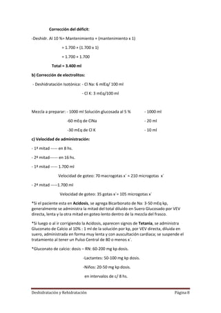 Corrección del déficit:

-Deshidr. Al 10 %= Mantenimiento + (mantenimiento x 1)

                  = 1.700 + (1.700 x 1)

                  = 1.700 + 1.700

            Total = 3.400 ml

b) Corrección de electrolitos:

- Deshidratación Isotónica: - Cl Na: 6 mlEq/ 100 ml

                               - Cl K: 3 mEq/100 ml



Mezcla a preparar: - 1000 ml Solución glucosada al 5 %           - 1000 ml

                     -60 mEq de ClNa                             - 20 ml

                     -30 mEq de Cl K                             - 10 ml

c) Velocidad de administración:

- 1ª mitad ----- en 8 hs.

- 2ª mitad------ en 16 hs.

- 1ª mitad ----- 1.700 ml

                Velocidad de goteo: 70 macrogotas x` = 210 microgotas x`

- 2ª mitad -----1.700 ml

                 Velocidad de goteo: 35 gotas x´= 105 microgotas x´

*Si el paciente esta en Acidosis, se agrega Bicarbonato de Na: 3-50 mEq kp,
generalmente se administra la mitad del total diluido en Suero Glucosado por VEV
directa, lenta y la otra mitad en goteo lento dentro de la mezcla del frasco.

*Si luego o al ir corrigiendo la Acidosis, aparecen signos de Tetania, se administra
Gluconato de Calcio al 10% : 1 ml de la solución por kp, por VEV directa, diluida en
suero, administrada en forma muy lenta y con auscultación cardiaca; se suspende el
tratamiento al tener un Pulso Central de 80 o menos x`.

*Gluconato de calcio: dosis – RN: 60-200 mg kp dosis.

                               -Lactantes: 50-100 mg kp dosis.

                               -Niños: 20-50 mg kp dosis.

                                en intervalos de c/ 8 hs.


Deshidratación y Rehidratación                                                 Página 8
 