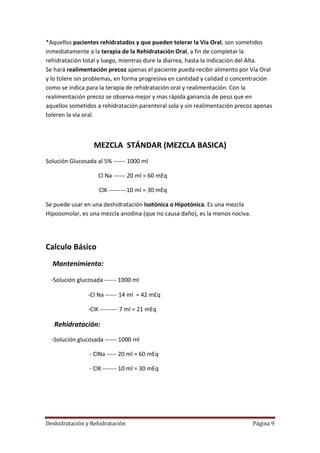 *Aquellos pacientes rehidratados y que pueden tolerar la Vía Oral, son sometidos
inmediatamente a la terapia de la Rehidratación Oral, a fin de completar la
rehidratación total y luego, mientras dure la diarrea, hasta la indicación del Alta.
Se hará realimentación precoz apenas el paciente pueda recibir alimento por Vía Oral
y lo tolere sin problemas, en forma progresiva en cantidad y calidad o concentración
como se indica para la terapia de rehidratación oral y realimentación. Con la
realimentación precoz se observa mejor y mas rápida ganancia de peso que en
aquellos sometidos a rehidratación parenteral sola y sin realimentación precoz apenas
toleren la vía oral.



                  MEZCLA STÁNDAR (MEZCLA BASICA)
Solución Glucosada al 5% ------ 1000 ml

                    Cl Na ------ 20 ml = 60 mEq

                    ClK ---------10 ml = 30 mEq

Se puede usar en una deshidratación Isotónica o Hipotónica. Es una mezcla
Hipoosmolar, es una mezcla anodina (que no causa daño), es la menos nociva.




Calculo Básico
  Mantenimiento:

 -Solución glucosada ------ 1000 ml
                -Cl Na ------ 14 ml = 42 mEq

                -ClK --------- 7 ml = 21 mEq

   Rehidratación:
  -Solución glucosada ------ 1000 ml

                - ClNa ----- 20 ml = 60 mEq

                - ClK ------- 10 ml = 30 mEq




Deshidratación y Rehidratación                                                Página 9
 