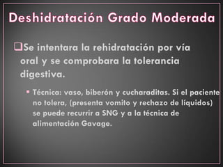 Se intentara la rehidratación por vía
oral y se comprobara la tolerancia
digestiva.
 Técnica: vaso, biberón y cucharaditas. Si el paciente
no tolera, (presenta vomito y rechazo de líquidos)
se puede recurrir a SNG y a la técnica de
alimentación Gavage.
 
