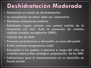 • Determinar el estado de deshidratación
• La recopilación de datos debe ser exhaustiva
• Mantener aislamiento entérico.
• Rehidratar según normas con control estricto de la
tolerancia vía oral. Ante la presencia de vómitos
realizar sondaje nasogástrico (SNG).
• Valorar tipo de dieta
• Prevenir excoriaciones o dermatitis en zona del pañal
• Evitar controlar temperatura rectal
• Educación a los padres o persona a cargo del niño en
cuidados para evitar contagios, preparación de las SRO
• Indicaciones para el mantenimiento en su domicilio en
forma escrita
 