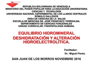 REPUBLICA BOLIVARIANA DE VENEZUELA
MINISTERIO DEL PODER POPULAR PARA LA EDUCACIÓN UNIVERSITARIA
CIENCIAS Y TECNOLOGÍA
UNIVERSIDAD NACIONAL EXPERIMENTAL DE LOS LLANOS CENTRALES
RÓMULO GALLEGOS
ÁREA DE CIENCIAS DE LA SALUD
ESCUELA DE MEDICINA DR. JOSÉ FRANCISCO TORREALBA.
DEPARTAMENTO DE CIENCIAS FUNCIONALES
UNIDAD CURRICULAR: FISIOPATOLOGÍA HUMANA.
EQUILIBRIO HIDROMINERAL
DESHIDRATACIÓN Y ALTERACIÓN
HIDROELECTROLÍTICA.
Facilitador:
Dr.: Miguel Flores.
SAN JUAN DE LOS MORROS NOVIEMBRE 2016
 