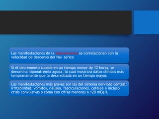 Las manifestaciones de la hiponatremia se correlacionan con la
velocidad de descenso del Na+ sérico
Si el decremento sucede en un tiempo menor de 12 horas, se
denomina hiponatremia aguda, la cual mostrará datos clínicos más
tempranamente que la desarrollada en un tiempo mayor.
Las manifestaciones más graves son las del sistema nervioso central:
irritabilidad, vómitos, náusea, fasciculaciones, cefalea e incluso
crisis convulsivas o coma con cifras menores a 120 mEq/L
 