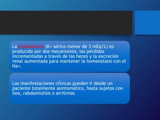 La hipokalemia (K+ sérico menor de 3 mEq/L) es
producida por dos mecanismos, las pérdidas
incrementadas a través de las heces y la excreción
renal aumentada para mantener la homeostasis con el
Na+.
Las manifestaciones clínicas pueden ir desde un
paciente totalmente asintomático, hasta sujetos con
íleo, rabdomiolisis o arritmias
 