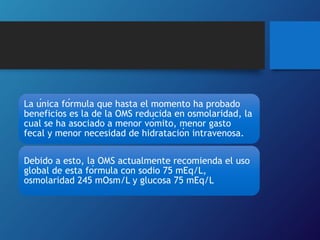 La única fórmula que hasta el momento ha probado
beneficios es la de la OMS reducida en osmolaridad, la
cual se ha asociado a menor vómito, menor gasto
fecal y menor necesidad de hidratación intravenosa.
Debido a esto, la OMS actualmente recomienda el uso
global de esta fórmula con sodio 75 mEq/L,
osmolaridad 245 mOsm/L y glucosa 75 mEq/L
 