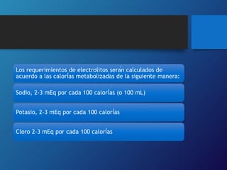 Los requerimientos de electrolitos serán calculados de
acuerdo a las calorías metabolizadas de la siguiente manera:
Sodio, 2-3 mEq por cada 100 calorías (o 100 mL)
Potasio, 2-3 mEq por cada 100 calorías
Cloro 2-3 mEq por cada 100 calorías
 