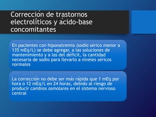 Corrección de trastornos
electrolíticos y ácido-base
concomitantes
En pacientes con hiponatremia (sodio sérico menor a
135 mEq/L) se debe agregar, a las soluciones de
mantenimiento y a las del déficit, la cantidad
necesaria de sodio para llevarlo a niveles séricos
normales
La corrección no debe ser más rápida que 1 mEq por
hora o 12 mEq/L en 24 horas, debido al riesgo de
producir cambios osmolares en el sistema nervioso
central
 