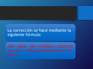 La corrección se hace mediante la
siguiente fórmula:
(Na+ ideal - Na+ medido) x peso en
kg x 0.6 = mEq a administrar en 24
horas
 