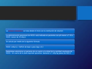 La acidosis metabólica se trata desde el inicio con la restitución de volumen
La administración parenteral de HCO3- está indicada en pacientes con pH menor a 7.10 o
HCO3- menor de 10 mEq/L
Se calcula por medio de la siguiente fórmula:
HCO3- (mEq/L) = Déficit de base x peso (kg) x 0.3
Debiéndose administrar al paciente de un cuarto a la mitad de la cantidad resultante de
HCO3-. Un cuarto de la dosis equivale aproxima- damente a 1 mEq/kg (peso) de HCO 3
 