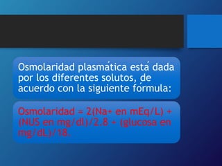Osmolaridad plasmática está dada
por los diferentes solutos, de
acuerdo con la siguiente fórmula:
Osmolaridad = 2(Na+ en mEq/L) +
(NUS en mg/dl)/2.8 + (glucosa en
mg/dL)/18.
 