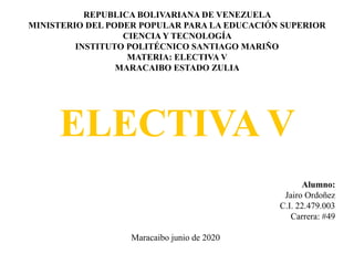 REPUBLICA BOLIVARIANA DE VENEZUELA
MINISTERIO DEL PODER POPULAR PARA LA EDUCACIÓN SUPERIOR
CIENCIA Y TECNOLOGÍA
INSTITUTO POLITÉCNICO SANTIAGO MARIÑO
MATERIA: ELECTIVA V
MARACAIBO ESTADO ZULIA
ELECTIVA V
Alumno:
Jairo Ordoñez
C.I. 22.479.003
Carrera: #49
Maracaibo junio de 2020
 